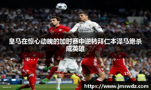 皇马在惊心动魄的加时赛中逆转拜仁本泽马绝杀成英雄