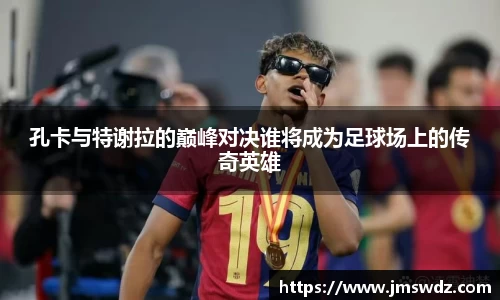 孔卡与特谢拉的巅峰对决谁将成为足球场上的传奇英雄