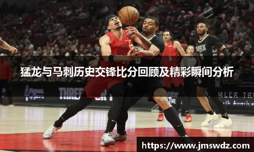 猛龙与马刺历史交锋比分回顾及精彩瞬间分析