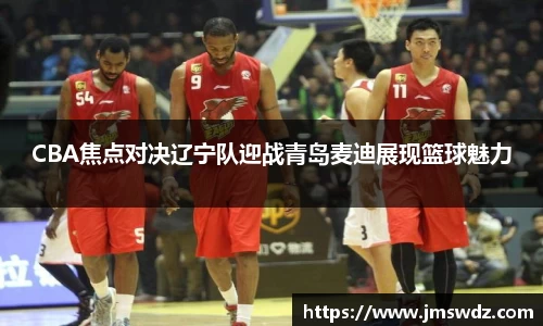 CBA焦点对决辽宁队迎战青岛麦迪展现篮球魅力