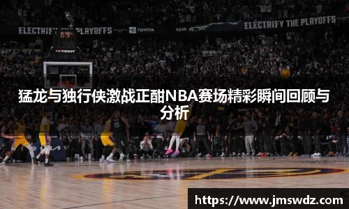 猛龙与独行侠激战正酣NBA赛场精彩瞬间回顾与分析