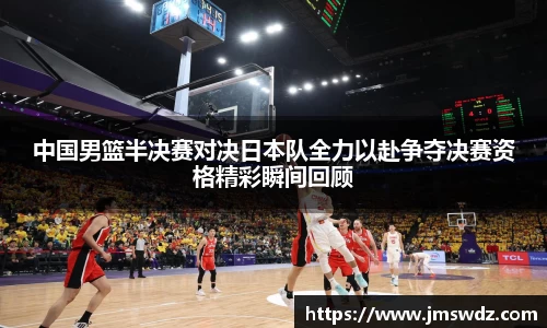 中国男篮半决赛对决日本队全力以赴争夺决赛资格精彩瞬间回顾
