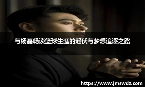 与杨磊畅谈篮球生涯的起伏与梦想追逐之路